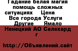 Гадание белая магия помощь сложных ситуациях  › Цена ­ 500 - Все города Услуги » Другие   . Ямало-Ненецкий АО,Салехард г.